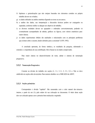 10




f) hipóteses e generalizações que não estejam baseadas nos elementos contidos no próprio
    trabalho devem ser evitados;
g) os dados utilizados na análise estatística figurarão no texto ou em anexo;
h) a análise dos dados, sua interpretação e discussões técnicas podem ser conjugados ou
    separadas, conforme melhor se adequar aos objetivos do trabalho;
i) os diversos resultados devem ser agrupados e ordenados convenientemente, podendo vir
    eventualmente acompanhados de tabelas, gráficos ou figuras, com valores estatísticos para
    maior clareza;
j) os dados experimentais obtidos são analisados e relacionados com os principais problemas
    que existam sobre o assunto, dando subsídios para a conclusão” (UFP, 1992).


        A conclusão apresenta, de forma sintética, os resultados da pesquisa, salientando a
extensão e a importância de sua contribuição. Deve basear-se em dados comprovados.


        Para maior clareza no desenvolvimento do texto, adotar o sistema de numeração
progressiva.


3.3.2 Numeração Progressiva

        Consiste na divisão do trabalho em seções (1, 1.1, 1.1.1, 2, 2.1, 2.2...). Não se deve
subdividir em seções além da terciária. Para maiores detalhes ver a NBR 6024 da ABNT.




3.3.3 Seções primárias

        Correspondem à divisão "capítulo". São numeradas com a série natural dos números
inteiros, a partir de um (1), pela ordem de sua colocação no documento. O título desta seção
deve ser colocado apenas com a primeira letra maiúscula e negritado.




__________________________________________________________________________________________
Prof. Msc. Paulo Henrique Cayres
 