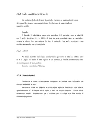 11




3.3.4 Seções secundárias, terciárias, etc.

        São resultantes da divisão do texto dos capítulos. Numeram-se seqüencialmente com a
série natural dos números inteiros, a partir de um (1) pela ordem de sua colocação no
respectivo capítulo.


        Exemplo:
        O Capítulo 11 subdivide-se numa seção secundária 11.1 negritada e que se subdivide
em 2 seções terciárias, 11.1.1 e 11.1.2. O título da seção secundária, deve ser negritado e
somente a primeira letra das palavras do título é maiúscula . Nas seções terciárias e suas
ramificações os títulos não serão negritados.


3.3.5 Alíneas

        As alíneas incluídas numa seção caracterizam-se por meio de letras do alfabeto latino
(a, b, c, ...) pela sua ordem. A letra, seguida de um parêntese, é colocada imediatamente antes
da primeira palavra do texto da alínea.
        Exemplo: ver seção 3.3.7 Citações.




3.3.6 Notas de Rodapé

        Destinam-se a prestar esclarecimentos, comprovar ou justificar uma informação que
não deve ser incluída no texto.
        As notas de rodapé são colocadas ao pé da página, separadas do texto por uma linha de
aproximadamente 1/3 da largura útil da página, a partir da margem esquerda. Deve-se utilizar
espaçamento simples. Recomenda-se que a remissão para o rodapé seja feita através de
numeração progressiva.




__________________________________________________________________________________________
Prof. Msc. Paulo Henrique Cayres
 