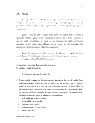 12




3.3.7 Citações

          As citações devem ser indicadas no texto por um sistema autor-data, ou seja, a
indicação da fonte é feita pelo sobrenome do autor ou pela instituição responsável ou, ainda,
pelo título de entrada seguido da data de publicação do documento, separados por vírgula e
entre parênteses.


          Quando o nome do autor ou entrada estiver incluído na sentença, indica-se apenas a
data, entre parênteses. Quando houver coincidência de autores com o mesmo sobrenome e
data de edição, acrescentam-se as iniciais de seus prenomes. As citações de diversos
documentos de um mesmo autor, publicados em um mesmo ano, são distinguidas pelo
acréscimo de letras minúsculas após a data e ser espacejamento.


          Quando for necessário especificar no texto a(s) página(s) ou seção(s) da fonte
consultada, esta(s) deverá(ão) seguir a data, separada(s) pelo designativo que a(s) caracteriza.
          As citações, conforme NBR 10520/90, podem ser:


a) transcrição – reprodução das próprias palavras do texto.
b) paráfrase – citação livre do texto.


          As regras gerais para o uso de citações são:


a) É indispensável mencionar os dados necessários à identificação da fonte da citação. Estes
       dados podem aparecer no texto, em nota de rodapé ou em lista no fim do texto. A primeira
       citação de uma obra deve ter sua referência bibliográfica completa (ver NBR 6023). As
       subsequentes citações da mesma obra podem ser referenciadas d forma abreviada, desde
                                                                   e
       que não haja referências intercaladas de outras obras do mesmo autor. Na indicação destas
       referências subsequentes podem ser adotadas as expressões latinas:
   -      apud – citado por, conforme, segundo;
   -      ibidem ou ibid. – na mesma obra;
   -      idem ou id – igual à anterior;
   -      opus citatum ou op. cit. – obra citada;
   -      passim – aqui e ali;

__________________________________________________________________________________________
Prof. Msc. Paulo Henrique Cayres
 