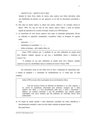 13




   -       sequentia ou seq. – seguinte ou que se segue.
       Quando há vários livros citados do mesmo autor, pode-se usar títulos abreviados, desde
       que identificados da primeira vez que aparecem ou em lista de abreviaturas, precedendo o
       texto.
b) Para obras de autoria coletiva, ao indicar dois autores, utiliza-se o &. Exemplo: (Souza &
       Barros, 1999). Em caso de mais de dois autores, pode-se indicar o nome do primeiro
       seguido da expressão et al. (e outros). Exemplo: Arantes et al. (1999) afirmam...
c) As transcrições do texto devem aparecer entre aspas ou destacadas graficamente. Devem
       ser indicadas as supressões, interpolações, comentários, ênfase ou destaques do seguinte
       modo:
       -   supressões – “........”
       -   interpolações ou comentários – [.......]
       -   ênfase ou destaque – grifo, negrito, itálico, etc.

             Souza (1999) esclarece que “a produção do aço para edificações de grande porte
  deve obedecer cuidados especiais no que toca a ductibilidade, dureza e resistência do
  mesmo”. Ou...
             “A produção do aço para edificações de grande porte deve obedecer cuidados
  especiais no que toca a ductibilidade, dureza e resistência do mesmo” (Souza, 1999).


           Nas transcrições acima de três linhas deve-se fazer a duplicação do espaçamento para
a entrada de parágrafo e a diminuição do entrelinhamento de 1,5 linhas para 1,0 linha
(simples).

             Jardim (1998) ao tratar sobre as persepções de uso do laboratório afirma:


                     Uma das possíveis formas de utilização do laboratório é, na visão cognitiva, a
             de, através de experiências selecionadas pelo professor, conseguir que o aluno
             explicite suas idéias. (...) Esse procedimento pode levar o aluno a demonstrar e
             objetivar sua estrutura conceitual, o que lhe possibilitaria suas soluções quando
             confrontadas com novas situações que não pudessem ser resolvidas através deste
             conhecimento.


d) Na citação de citação (quando o autor diretamente consultado cita outro), identifica-se a
       obra diretamente consultada: o autor e/ou obra citada é indicado da seguinte maneira:
       Silva apud Pessoa.

__________________________________________________________________________________________
Prof. Msc. Paulo Henrique Cayres
 