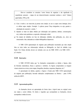 14




            Deve-se considerar os conceitos “como formas de organizar e dar significado às
  experiências pessoais − etapas de um desenvolvimento conceitual contínuo e ativo” (Santos
  apud Jardim, 1999, p. 69)


e) Caso o trecho a ser transcrito já possua uma citação, ou uso se aspas como destaque, deve-
    se utilizar aspas simples. Exemplo: “a palavra possui ′força integradora, ou seja, garante a
    articulação de conceitos′, e ainda...”.
f) Quando se tratar de dados obtidos por informação oral (palestras, debates, comunicações,
    etc.), indicar entre parênteses a expressão: informação verbal.
g) Na citação de trabalhos em fase de elaboração, trabalhos não publicados, etc., deve ser
    mencionado o fato, indicando-se os dados bibliográficos disponíveis.


        A NBR 12256 (apresentação de originais para publicação) recomenda que toda citação
feita no texto tenha sua referenciação indicada na Bibliografia, no final do trabalho (veja
Seção 3.4). Outras dúvidas devem ser retiradas com uso da NBR 10520 e da NBR 12256 –
p.2 citações.


3.3.8 Ilustrações

        A NBR 10719/89 indica que “as ilustrações compreendem as tabelas e figuras, além
de fórmulas matemáticas, físicas e químicas e símbolos. As figuras compreendem as imagens
visuais extensivas ao texto, como mapas, fotografias, desenhos, esquemas, diagramas, etc.".
        A apresentação de tabelas, quadros e figuras é fixada pela NBR 12256 (apresentação
de originais para publicação), havendo indicações complementares na Diretiva – parte 3/1995,
ambas da ABNT.




3.3.9 Apresentação gráfica

        As ilustrações devem ser apresentadas de forma clara e legível tanto no original como
nas cópias a serem obtidas. Os títulos e legendas que acompanham as ilustrações, devem
acompanhar a nitidez do texto.


__________________________________________________________________________________________
Prof. Msc. Paulo Henrique Cayres
 