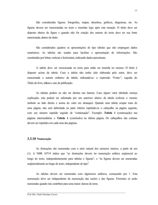 15




        São consideradas figuras: fotografias, mapas, desenhos, gráficos, diagramas, etc. As
figuras devem ser mencionadas no texto e inseridas logo após esta menção. O título deve ser
disposto abaixo da figura e quando não for criação dos autores do texto deve ter sua fonte
mencionada, abaixo do título.


        São considerados quadros as apresentações de tipo tabular que não empregam dados
estatísticos. As tabelas são usadas para facilitas a apresentação de informações. São
constituídas por linhas verticais e horizontais, indicando dados percentuais.


        A tabela deve ser mencionada no texto para então ser inserida no mesmo. O título é
disposto acima da tabela. Caso a tabela não tenha sido elaborada pelo autor, deve ser
mencionada a autoria embaixo da tabela, indicando-se: a expressão “Fonte:”, seguida do
Título do livro, editora e ano de publicação.


        As tabelas podem ou não ser abertas nas laterais. Caso algum valor tabulado mereça
explicação, esta poderá ser salientada por um asterisco abaixo da tabela (colocar o mesmo
símbolo ao lado direito e acima do valor em destaque). Quando uma tabela ocupar mais de
uma página, não será delimitada na parte inferior repetindo-se o cabeçalho na página seguinte,
com seu número repetido seguido de “continuação”. Exemplo: Tabela 1 (continuação) nas
páginas intermediárias e Tabela 1 (conclusão) na última página. Os cabeçalhos das colunas
devem ser repetidos em cada uma das páginas.




3.3.10 Numeração

        As ilustrações são numeradas com a série natural dos números inteiros, a partir de um
(1). A NBR 10719 indica que “as ilustrações devem ter numeração arábica seqüencial ao
longo do texto, independentemente para tabelas e figuras”, e “as figuras devem ser numeradas
seqüencialmente ao longo do texto, independente do tipo”.


        As tabelas devem ser numeradas com algarismos arábicos, começando por 1. Esta
numeração deve ser independente da numeração das seções e das figuras. Fórmulas só serão
numeradas quando isto contribuir para uma maior clareza do texto.

__________________________________________________________________________________________
Prof. Msc. Paulo Henrique Cayres
 
