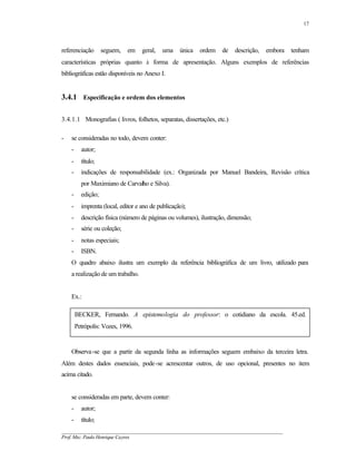 17




referenciação       seguem,   em    geral,   uma    única   ordem   de   descrição,   embora   tenham
características próprias quanto à forma de apresentação. Alguns exemplos de referências
bibliográficas estão disponíveis no Anexo I.


3.4.1 Especificação e ordem dos elementos

3.4.1.1 Monografias ( livros, folhetos, separatas, dissertações, etc.)

-   se consideradas no todo, devem conter:
    -     autor;
    -     título;
    -     indicações de responsabilidade (ex.: Organizada por Manuel Bandeira, Revisão crítica
          por Maximiano de Carvalho e Silva).
    -     edição;
    -     imprenta (local, editor e ano de publicação);
    -     descrição física (número de páginas ou volumes), ilustração, dimensão;
    -     série ou coleção;
    -     notas especiais;
    -     ISBN.
    O quadro abaixo ilustra um exemplo da referência bibliográfica de um livro, utilizado para
    a realização de um trabalho.


    Ex.:

        BECKER, Fernando. A epistemologia do professor: o cotidiano da escola. 45.ed.
        Petrópolis: Vozes, 1996.


    Observa-se que a partir da segunda linha as informações seguem embaixo da terceira letra.
Além destes dados essenciais, pode-se acrescentar outros, de uso opcional, presentes no item
acima citado.


    se consideradas em parte, devem conter:
    -     autor;
    -     título;
__________________________________________________________________________________________
Prof. Msc. Paulo Henrique Cayres
 