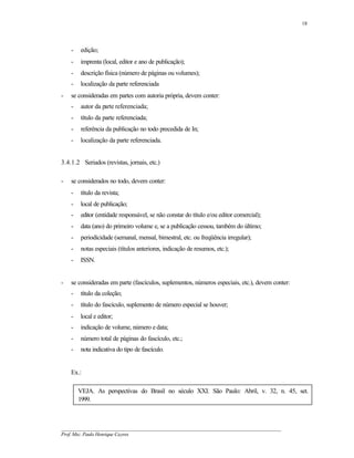 18




    -   edição;
    -   imprenta (local, editor e ano de publicação);
    -   descrição física (número de páginas ou volumes);
    -   localização da parte referenciada
-   se consideradas em partes com autoria própria, devem conter:
    -   autor da parte referenciada;
    -   título da parte referenciada;
    -   referência da publicação no todo precedida de In;
    -   localização da parte referenciada.


3.4.1.2 Seriados (revistas, jornais, etc.)

-   se considerados no todo, devem conter:
    -   título da revista;
    -   local de publicação;
    -   editor (entidade responsável, se não constar do título e/ou editor comercial);
    -   data (ano) do primeiro volume e, se a publicação cessou, também do último;
    -   periodicidade (semanal, mensal, bimestral, etc. ou freqüência irregular);
    -   notas especiais (títulos anteriores, indicação de resumos, etc.);
    -   ISSN.


-   se consideradas em parte (fascículos, suplementos, números especiais, etc.), devem conter:
    -   título da coleção;
    -   título do fascículo, suplemento de número especial se houver;
    -   local e editor;
    -   indicação de volume, número e data;
    -   número total de páginas do fascículo, etc.;
    -   nota indicativa do tipo de fascículo.


    Ex.:

        VEJA. As perspectivas do Brasil no século XXI. São Paulo: Abril, v. 32, n. 45, set.
        1999.



__________________________________________________________________________________________
Prof. Msc. Paulo Henrique Cayres
 