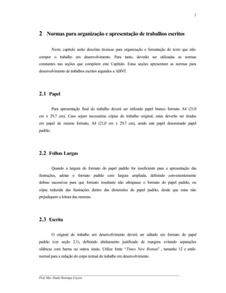 2




2 Normas para organização e apresentação de trabalhos escritos

          Neste capítulo serão descritas técnicas para organização e formatação do texto que irão
compor o trabalho em desenvolvimento. Para tanto, deverão ser utilizadas as normas
constantes nas seções que compõem este Capítulo. Estas seções apresentam as normas para
desenvolvimento de trabalhos escritos segundos a ABNT.




2.1 Papel

          Para apresentação final do trabalho deverá ser utilizado papel branco formato A4 (21,0
cm x 29,7 cm). Caso sejam necessárias cópias do trabalho original, estas deverão ser tiradas
em papel de mesmo formato, A4 (21,0 cm x 29,7 cm), sendo este papel denominado papel
padrão.




2.2 Folhas Largas

          Quando a largura do formato do papel padrão for insuficiente para a apresentação das
ilustrações, adotar o formato padrão com largura ampliada, definindo convenientemente
dobras sucessivas para que formato resultante não ultrapasse o formato do papel padrão, ou
cópia reduzida das ilustrações dentro das dimensões do papel padrão, desde que estas não
prejudiquem a leitura das mesmas.




2.3 Escrita

          O original do trabalho em desenvolvimento deverá ser editado em formato do papel
padrão (ver seção 2.1), definindo alinhamento justificado de margens evitando separações
silábicas com barras ou outros sinais. Utilize fonte “Times New Roman” , tamanho 12 e estilo
normal para a redação do corpo textual do trabalho em desenvolvimento.



__________________________________________________________________________________________
Prof. Msc. Paulo Henrique Cayres
 