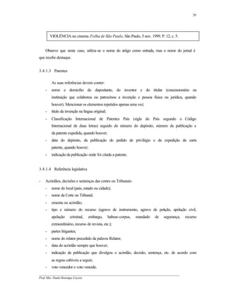 20




        VIOLÊNCIA no cinema. Folha de São Paulo, São Paulo, 5 nov. 1999. P. 12, c. 5.


    Observe que neste caso, utiliza-se o nome do artigo como entrada, mas o nome do jornal é
que recebe destaque.


3.4.1.3 Patentes

        As suas referências devem conter:
    -   nome e domicílio do depositante, do inventor e do titular (concessionário ou
        instituição que colaborou ou patrocinou a invenção e pessoa física ou jurídica, quando
        houver). Mencionar os elementos repetidos apenas uma vez;
    -   título da invenção na língua original;
    -   Classificação Internacional de Patentes País (sigla do País segundo o Código
        Internacional de duas letras) seguido do número do depósito, número da publicação e
        da patente expedida, quando houver;
    -   data do depósito, da publicação do pedido de privilégio e da expedição da carta
        patente, quando houver;
    -   indicação da publicação onde foi citada a patente.


3.4.1.4 Referência legislativa

-   Acórdãos, decisões e sentenças das cortes ou Tribunais:
    -   nome do local (país, estado ou cidade);
    -   nome da Corte ou Tribunal;
    -   ementa ou acórdão;
    -   tipo e número do recurso (agravo de instrumento, agravo de petição, apelação civil,
        apelação     criminal,   embargo,        habeas-corpus,   mandado   de   segurança,   recurso
        extraordinário, recurso de revista, etc.);
    -   partes litigantes;
    -   nome do relator precedido da palavra Relator;
    -   data do acórdão sempre que houver;
    -   indicação da publicação que divulgou o acórdão, decisão, sentença, etc. de acordo com
        as regras cabíveis a seguir;
    -   voto vencedor e voto vencido.
__________________________________________________________________________________________
Prof. Msc. Paulo Henrique Cayres
 