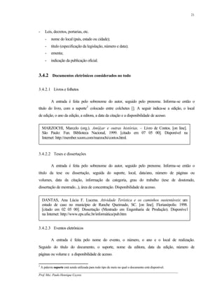 21




-    Leis, decretos, portarias, etc.
     -   nome do local (país, estado ou cidade);
     -   título (especificação da legislação, número e data);
     -   ementa;
     -   indicação da publicação oficial.


3.4.2 Documentos eletrônicos considerados no todo

3.4.2.1 Livros e folhetos

         A entrada é feita pelo sobrenome do autor, seguido pelo prenome. Informa-se então o
título do livro, com a suporte2 colocado entre colchetes []. A seguir indica-se a edição, o local
de edição, o ano da edição, a editora, a data da citação e a disponibilidade de acesso.


    MARZOCHI, Marcelo (org.). Am@ar e outras histórias. – Livro de Contos. [on line].
    São Paulo: Fun. Biblioteca Nacional, 1999. [citado em 07 05 00]. Disponível na
    Internet: http://member.xoom.com/marzochi/contos.html.


3.4.2.2 Teses e dissertações

         A entrada é feita pelo sobrenome do autor, seguido pelo prenome. Informa-se então o
título da tese ou dissertação, seguida do suporte, local, data/ano, número de páginas ou
volumes, data da citação, informação da categoria, grau do trabalho (tese de doutorado,
dissertação de mestrado...), área de concentração. Disponibilidade de acesso.


    DANTAS, Ana Lúcia F. Lucena. Atividade Terística e os caminhos sustentáveis: um
    estudo de caso no município de Ranche Queimado, SC. [on line]. Florianópolis: 1998.
    [citado em 02 05 00]. Dissertação (Mestrado em Engenharia de Produção). Disponível
    na Internet: http://www.eps.ufsc.br/informática/pub.htm


3.4.2.3 Eventos eletrônicos

         A entrada é feita pelo nome do evento, o número, o ano e o local de realização.
Seguido do título do documento, o suporte, nome da editora, data da edição, número de
páginas ou volume e a disponibilidade de acesso.

2
 A palavra suporte está sendo utilizada para todo tipo de meio no qual o documento está disponível.
__________________________________________________________________________________________
Prof. Msc. Paulo Henrique Cayres
 
