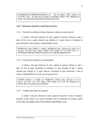 22




  CONGRESSO EUCARÍSTICO NACIONAL, 25.,                   Rio de Janeiro, 19997. [citado em
  14 09 98]. Anais... [on line]. Rio de Janeiro: Universidade Católica, 1997. Disponível na
  Internet: www.pucrj.universidadecatolica.br/congresso/doc7.htm.



3.4.3 Documentos eletrônicos considerados em partes

3.4.3.1 Partes de livros eletrônicos (trechos, fragmentos, volumes sem autoria especial

        A entrada é feita pelo sobrenome do autor, seguido do prenome. Informa-se então o
título do livro, com o suporte colocado entre colchetes []. A seguir indica-se a localização da
parte referenciada, a data da citação e a disponibilidade e acesso.


  RODRIGUES, Julio, LOPES, J. Antonio., MAEQUES, Cesar. Adimistração pública em
  destaque. [on line]. Porto Alegre: UFRGS, 1997. [citado em 16 08 98]. Cap. 13 :
  Administração Municipla. Disponível na Internet: www.ufrgs.adm/admp/doc4.htm.



3.4.3.2 Partes de livros eletrônicos com autoria própria

        A entrada é feita pelo sobrenome do autor, seguido do prenome. Informa-se então o
título do livro da parte referenciada da publicação no todo, precedida de In:, o suporte
colocado entre colchetes []. A seguir indica-se a localização da parte referenciada, a data da
citação e a disponibilidade e acesso (no caso de suporte on line).


  CASTRO, Romero. A escolha. In: MARQUES, Cristina. (org.). Retratos de una
  Guerra. [on line]. [s.I.]: J.M. editora, 1998. [citado em 21 08 98]. Disponível na
  Internet: http://www.geocites.com/escolha.htm/.


3.4.3.3 Trabalhos apresentados em congressos

        A entrada é feita pelo sobrenome do autor, seguido do prenome. O nome do congresso
precedido de In:, número, ano, local de realização, título da publicação em destaque, suporte
[] local, editora, data, páginas inicial e final do trabalho, disponibilidade e acesso.




__________________________________________________________________________________________
Prof. Msc. Paulo Henrique Cayres
 