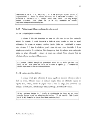 23




MALHEIROS, M. R. T. L,, ARAÚJO, C. B. Z. M. Formação docente: parceria e
comnhecimento: A Prática de Ensino Revisitada. In: I MOSTRA UNIDERP DE
CIÊNCIA E TECNOLOGIA, 1., Campo Grande, 1999. Anais..., [on line]. Campo
Grande, UNIDERP, 1999. [citado em 20 04 00]. Disponível na Internet:
http://www.uniderp/mostra/humsocapl.html.


3.4.4 Publicações periódicas eletrônicas (jornal e revista)

3.4.4.1 Artigos de jornais eletrônicos

        A entrada é feita pelo sobrenome do autor em caixa alta, ou seja, letra maiúscula,
seguido do prenome. A seguir informa-se o título do artigo, seguido do título do jornal,
utilizando-se do recurso de destaque escolhido (negrito, itálico ou             sublinhado), o suporte
entre colchetes []. O local de edição do jornal, a data (dia, mês e ano) da edição. A da da
citação entre colchetes []. A discrição física (número ou título do caderno, seção, suplemento,
página do artigo referenciado e número de ordem das colunas). Como elemento final da
referência, informa-se a disponibilidade e acesso.


  SZAJAMAN, Abram.A reboque da globalização. Folha de São Paulo. [on line]. São
  Paulo, 16 mai. 2000. [citado em 20 05 00]. Caderno A, Opinião, p. 3. Disponível na
  Internet: http://www.uol.com.br/folha/szajaman.htm.


3.4.4.2 Artigos de revistas eletrônicos

        A entrada é feita pelo sobrenome do autor, seguido do prenome. Informa-se então o
título da revista, utilizando recurso de destaque (negrito, itálico ou sublinhado) seguida do
suporte, local, volume, número de páginas inicial e final do artigo, data (mês/meses que
abrange o fascículo, ano), a data da citação entre colchetes []. A disponibilidade e acesso.


  SILVA, Anielsom Barbosa da. O desafio do administrador do futuro: ser um eterno
  aprendiz. Revista virtual de administração. [on line]. V.2, n.4, mar./abr., 2000. [citado
  em 07 05 00]. Disponível na Internet: http://www.academia.cjb.net/.




__________________________________________________________________________________________
Prof. Msc. Paulo Henrique Cayres
 