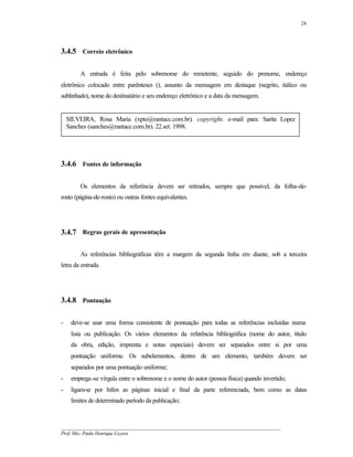 24




3.4.5 Correio eletrônico

        A entrada é feita pelo sobrenome do remetente, seguido do prenome, endereço
eletrônico colocado entre parênteses (), assunto da mensagem em destaque (negrito, itálico ou
sublinhado), nome do destinatário e seu endereço eletrônico e a data da mensagem.


    SILVEIRA, Rosa Maria (xpto@rantacc.com.br). copyright. e-mail para: Sarita Lopez
    Sanches (sanches@rantacc.com.br). 22.set. 1998.




3.4.6 Fontes de informação

        Os elementos da referência devem ser retirados, sempre que possível, da folha-de-
rosto (página-de-rosto) ou outras fontes equivalentes.




3.4.7 Regras gerais de apresentação

        As referências bibliográficas têm a margem da segunda linha em diante, sob a terceira
letra da entrada.




3.4.8 Pontuação

-    deve-se usar uma forma consistente de pontuação para todas as referências incluídas numa
     lista ou publicação. Os vários elementos da referência bibliográfica (nome do autor, título
     da obra, edição, imprenta e notas especiais) devem ser separados entre si por uma
     pontuação uniforme. Os subelementos, dentro de um elemento, também devem ser
     separados por uma pontuação uniforme;
-    emprega-se vírgula entre o sobrenome e o nome do autor (pessoa física) quando invertido;
-    ligam-se por hífen as páginas inicial e final da parte referenciada, bem como as datas
     limites de determinado período da publicação;



__________________________________________________________________________________________
Prof. Msc. Paulo Henrique Cayres
 