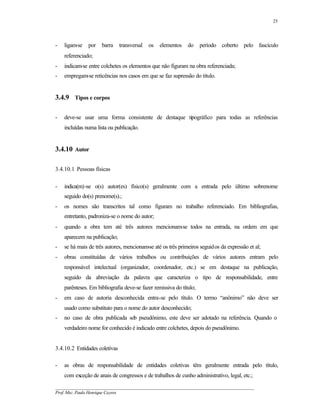 25




-   ligam-se   por   barra     transversal   os   elementos   do     período coberto pelo fascículo
    referenciado;
-   indicam-se entre colchetes os elementos que não figuram na obra referenciada;
-   empregam-se reticências nos casos em que se faz supressão do título.


3.4.9 Tipos e corpos

-   deve-se usar uma forma consistente de destaque tipográfico para todas as referências
    incluídas numa lista ou publicação.


3.4.10 Autor

3.4.10.1 Pessoas físicas

-   indica(m)-se o(s) autor(es) físico(s) geralmente com a entrada pelo último sobrenome
    seguido do(s) prenome(s).;
-   os nomes são transcritos tal como figuram no trabalho referenciado. Em bibliografias,
    entretanto, padroniza-se o nome do autor;
-   quando a obra tem até três autores mencionam-se todos na entrada, na ordem em que
    aparecem na publicação;
-   se há mais de três autores, mencionam-se até os três primeiros seguidos da expressão et al;
-   obras constituídas de vários trabalhos ou contribuições de vários autores entram pelo
    responsável intelectual (organizador, coordenador, etc.) se em destaque na publicação,
    seguido da abreviação da palavra que caracteriza o tipo de responsabilidade, entre
    parênteses. Em bibliografia deve-se fazer remissiva do título;
-   em caso de autoria desconhecida entra-se pelo título. O termo “anônimo” não deve ser
    usado como substituto para o nome do autor desconhecido;
-   no caso de obra publicada sob pseudônimo, este deve ser adotado na referência. Quando o
    verdadeiro nome for conhecido é indicado entre colchetes, depois do pseudônimo.


3.4.10.2 Entidades coletivas

-   as obras de responsabilidade de entidades coletivas têm geralmente entrada pelo título,
    com exceção de anais de congressos e de trabalhos de cunho administrativo, legal, etc.;
__________________________________________________________________________________________
Prof. Msc. Paulo Henrique Cayres
 