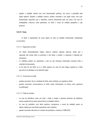 26




-   quando a entidade coletiva tem uma denominação genérica, seu nome é precedido pelo
    órgão superior. Quando a entidade coletiva, embora vinculada a um órgão maior, tem uma
    denominação específica que a identifica, entra-se diretamente pelo seu nome. Em caso de
    ambigüidade coloca-se, entre parênteses, no final, o nome da unidade geográfica a que
    pertence.


3.4.11 Título

        O título é reproduzido tal como figura na obra ou trabalho referenciado, transliterado
se necessário.


3.4.11.1 Supressões no título

-   em títulos demasiadamente longos, pode-se suprimir algumas palavras, desde que a
    supressão não incida sobre as primeiras e não altere o sentido. A supressão é indicada por
    reticências;
-   os subtítulos podem ser suprimidos, a não ser que forneçam informação essencial sobre o
    conteúdo do documento;
-   se há mais de um título ou se o título aparece em mais de uma língua, registra-se o título
    que estiver em destaque ou em primeiro lugar.


3.4.11.2 Acréscimos ao título

-   quando necessário, faz-se a tradução do título, entre colchetes, em seguida ao título;
-   quando necessário, acrescentam-se ao título outras informações, na forma como aparecem
    na publicação;


3.4.11.3 Título de seriados

-   no caso de periódicos como um todo, o título é sempre o primeiro elemento da referência,
    mesmo quando há um autor, pessoa física ou entidade coletiva;
-   no caso de periódico com título genérico, incorpora-se o nome da entidade autora ou
    editora, ligados por uma flexão gramatical, entre colchetes;
-   quando necessário abreviam-se os títulos dos periódicos, conforme a NBR 6032.

__________________________________________________________________________________________
Prof. Msc. Paulo Henrique Cayres
 