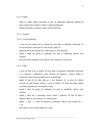 27




3.4.11.4 Edição

-   indica-se a edição, quando mencionada na obra, em algarismo(s) arábico(s)0 seguido(s) de
    ponto e da abreviatura da palavra “edição” no idioma da publicação;
-   indicam-se emendas e acréscimos à edição, de forma abreviada.


3.4.11.5 Imprenta

3.4.11.6 Local de publicação

-   o nome do local (cidade) deve ser indicado tal como figura na publicação referenciada. No
    caso de homônimos, acrescenta-se o nome do país, estado, etc.
-   quando há mais de um local, para um só editor, indica-se o mais destacado
-   quando a cidade não aparece na publicação, mas pode ser identificada, indica-se entre
    colchetes;
-   não sendo possível determinar o local, indica-se entre colchetes [S. l.] (Sine loco).


3.4.11.7 Editor

-   o nome do editor deve ser grafado tal como figura na publicação referenciada, abreviando-
    se os prenomes e suprimindo-se outros elementos que designam a natureza jurídica ou
    comercial do mesmo, desde que dispensáveis à sua identificação;
-   quando há mais de um editor indic a-se o mais destacado. Se os nomes dos editores
    estiverem em igual destaque, indica-se o nome do primeiro. Os nomes dos demais poderão
    ser também registrados com seus respectivos locais;
-   quando o editor não aparece na publicação, mas pode ser identificado, indica-se entre
    colchetes;
-   quando o editor não é mencionado, pode-se indicar o impressor. Na falta de editor e
    impressor, indica-se, entre colchetes [s. n.] (sine nomine);
-   quando o local e o editor não aparecem na publicação, indica-se entre colchetes [S. l. :
    s. n.];
-   não se indica o nome do editor quando ele é o autor.




__________________________________________________________________________________________
Prof. Msc. Paulo Henrique Cayres
 