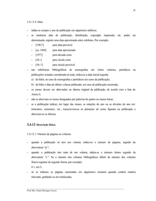 28




3.4.11.8 Data

-   indica-se sempre o ano de publicação em algarismos arábicos;
-   se nenhuma data de publicação, distribuição, copyright, impressão, etc. puder ser
    determinada, registre uma data aproximada entre colchetes. Por exemplo:
    -     [1981?]         para data provável
    -     [ca. 1960]      para data aproximada
    -     [197?]          para década certa
    -     [18--]          para século certo
    -     [18--?]         para século provável
-   nas     referências   bibliográficas   de    monografias   em   vários   volumes,   periódicos   ou
    publicações seriadas considerada no todo, indica-se a data inicial seguida:
    a) de hífen, no caso de monografias e periódicos em curso de publicação;
    b) de hífen e data do último volume publicado, em caso de publicação encerrada;
-   os meses devem ser abreviados no idioma original da publicação, de acordo com a lista do
    Anexo I;
-   não se abreviam os meses designados por palavras de quatro ou menos letras;
-   se a publicação indicar, em lugar dos meses, as estações do ano ou as divisões do ano em
    trimestres, semestres, etc., transcrevem-se as primeiras tal como figuram na publicação e
    abreviam-se as últimas.


3.4.12 Descrição física

3.4.12.1 Número de páginas ou volumes

-   quando a publicação só tem um volume, indica-se o número de páginas, seguido da
    abreviatura “p.”;
-   quando a publicação tem mais de um volume, indica-se o número destes seguido da
    abreviatura “v.”. Se o número dos volumes bibliográficos diferir do número dos volumes
    físicos registrar da seguinte forma, por exemplo:
    8 v. em 5;
-   só se indicam as páginas numeradas em algarismos romanos quando contém matéria
    relevante, grafando-se em minúsculas;


__________________________________________________________________________________________
Prof. Msc. Paulo Henrique Cayres
 