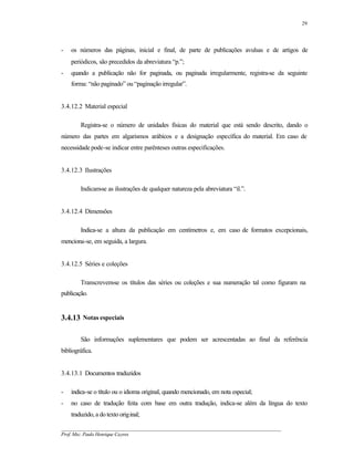 29




-   os números das páginas, inicial e final, de parte de publicações avulsas e de artigos de
    periódicos, são precedidos da abreviatura “p.”;
-   quando a publicação não for paginada, ou paginada irregularmente, registra-se da seguinte
    forma: “não paginado” ou “paginação irregular”.


3.4.12.2 Material especial

        Registra-se o número de unidades físicas do material que está sendo descrito, dando o
número das partes em algarismos arábicos e a designação específica do material. Em caso de
necessidade pode-se indicar entre parênteses outras especificações.


3.4.12.3 Ilustrações

        Indicam-se as ilustrações de qualquer natureza pela abreviatura “il.”.


3.4.12.4 Dimensões

        Indica-se a altura da publicação em centímetros e, em caso de formatos excepcionais,
menciona-se, em seguida, a largura.


3.4.12.5 Séries e coleções

        Transcrevem-se os títulos das séries ou coleções e sua numeração tal como figuram na
publicação.


3.4.13 Notas especiais

        São informações suplementares que podem ser acrescentadas ao final da referência
bibliográfica.


3.4.13.1 Documentos traduzidos

-   indica-se o título ou o idioma original, quando mencionado, em nota especial;
-   no caso de tradução feita com base em outra tradução, indica-se além da língua do texto
    traduzido, a do texto original;

__________________________________________________________________________________________
Prof. Msc. Paulo Henrique Cayres
 