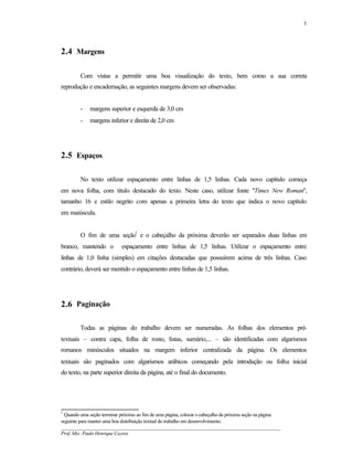 3




2.4 Margens

         Com vistas a permitir uma boa visualização do texto, bem como a sua correta
reprodução e encadernação, as seguintes margens devem ser observadas:


         -   margens superior e esquerda de 3,0 cm
         -   margens inferior e direita de 2,0 cm




2.5 Espaços

         No texto utilizar espaçamento entre linhas de 1,5 linhas. Cada novo capítulo começa
em nova folha, com título destacado do texto. Neste caso, utilizar fonte "Times New Roman",
tamanho 16 e estilo negrito com apenas a primeira letra do texto que indica o novo capítulo
em maiúscula.


         O fim de uma seção1 e o cabeçalho da próxima deverão ser separados duas linhas em
branco, mantendo o          espaçamento entre linhas de 1,5 linhas. Utilizar o espaçamento entre
linhas de 1,0 linha (simples) em citações destacadas que possuírem acima de três linhas. Caso
contrário, deverá ser mentido o espaçamento entre linhas de 1,5 linhas.




2.6 Paginação

         Todas as páginas do trabalho devem ser numeradas. As folhas dos elementos pré-
textuais – contra capa, folha de rosto, listas, sumário,... – são identificadas com algarismos
romanos minúsculos situados na margem inferior centralizada da página. Os elementos
textuais são paginados com algarismos arábicos começando pela introdução ou folha inicial
do texto, na parte superior direita da página, até o final do documento.




1
  Quando uma seção terminar próximo ao fim de uma página, colocar o cabeçalho da próxima seção na página
seguinte para manter uma boa distribuição textual do trabalho em desenvolvimento.
__________________________________________________________________________________________
Prof. Msc. Paulo Henrique Cayres
 