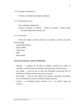 30




3.4.13.2 Separatas, reimpressões, etc.

        Transcreve-se a indicação tal como figura na publicação.


3.4.13.3 Dissertações, teses, etc.

        Faz-se a indicação do seguinte modo:
        Dissertação (Mestrado em História) – Instituto de Filosofia e Ciências Sociais,
           Universidade Federal do Rio de Janeiro, 1974.


3.4.13.4 Outras notas

        Outras notas julgadas de interesse podem ser acrescentadas às previstas nesta seção,
como por exemplo:
-   edição limitada 100 cópias;
-   Escala 1:250.000;
-   Escalas variam;
-   ISBN ...
-   Disco compacto.


3.4.14 Lista ordenada de referências bibliográficas

-   ordenação – a ordenação da lista pode ser alfabética, sistemática (por assunto) ou
    cronológica. As referências devem ser numeradas consecutivamente, em ordem crescente;
-   autor repetido – o nome do autor de várias obras referenciadas sucessivamente deve ser
    substituído, nas referências seguintes à primeira, por um travessão;
-   título repetido – o título de várias edições de um documento referenciado sucessivamente
    deve ser substituído por um travessão nas referências seguintes à primeira;
-   remissivas – nas bibliografias fazem-se remissivas “ver” e “ver também” sempre que
    necessário.




__________________________________________________________________________________________
Prof. Msc. Paulo Henrique Cayres
 