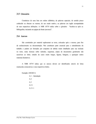 31




3.5 Glossário

        Constitui-se de uma lista em ordem alfabética, de palavras especiais, de sentido pouco
conhecido ou obscuro ou mesmo, de uso muito restrit o, ou palavras em inglês acompanhadas
de suas respectivas definições. A NBR 10719 indica sobre o glossário:          “localiza-se após as
bibliografias, iniciando em página de frente (anverso)”.


3.6 Anexos

        São constituídos por material suplementar ao texto, colocados após o mesmo, para fins
de esclarecimento ou documentação. Não constituem parte essencial para o entendimento do
trabalho e podem ser formados por conjuntos de tabelas muito detalhados para sua inclusão
no texto, notas técnicas sobre métodos, esquemas, cópias de documentos geralmente não
acessíveis ao leitor, estudos de casos muito longos, figuras, listagens, e quaisquer outros
materiais ilustrativos.


        A NBR 10719 indica que os anexos devem ser identificados através de letras
maiúsculas consecutivas e seus respectivos títulos.


        Exemplo: ANEXO A
                     A.1 – Introdução
                     A.2
                     A.3
                     A.3.1
                     A.3.1.1




__________________________________________________________________________________________
Prof. Msc. Paulo Henrique Cayres
 