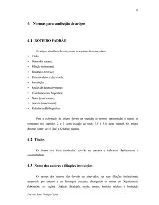 32




4 Normas para confecção de artigos


4.1 ROTEIRO PADRÃO

        Os artigos científicos devem possuir os seguintes itens, na ordem:
•   Título;
•   Nome dos autores;
•   Filiação institucional;
•   Resumo e Abstract;
•   Palavras-chave e Keywords;
•   Introdução;
•   Seções de desenvolvimento;
•   Conclusões e/ou Sugestões;
•   Notas (caso houver);
•   Anexos (caso houver);
•   Referências Bibliográficas.


        Para a elaboração de artigos devem ser seguidas as normas apresentadas a seguir, as
constantes nos capítulos 2 e 3 (com exceção da seção 3.5 e 3.6) deste manual. Os artigos
deverão conter de 10 (dez) a 12 (doze) páginas.


4.2 Títulos

        Os títulos (em letras maiúsculas) deverão ser concisos e indicarem objetivamente o
assunto tratado.


4.3 Nome dos autores e filiações instituições

        Os nomes dos autores não deverão ser abreviados. As suas filiações institucionais,
aparecerão por extenso e em hierarquia crescente, abrangendo os nomes do Departamento
(laboratório ou seção), Unidade (faculdade, escola, centro, instituto, núcleo) e Instituição
__________________________________________________________________________________________
Prof. Msc. Paulo Henrique Cayres
 