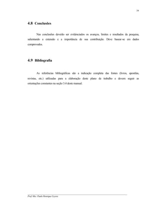 34




4.8 Conclusões

       Nas conclusões deverão ser evidenciados os avanços, limites e resultados da pesquisa,
salientando a extensão e a importância de sua contribuição. Deve basear-se em dados
comprovados.




4.9 Bibliografia


       As referências bibliográficas são a indicação completa das fontes (livros, apostilas,
revistas, etc.) utilizadas para a elaboração deste plano de trabalho e devem seguir as
orientações constantes na seção 3.4 deste manual.




__________________________________________________________________________________________
Prof. Msc. Paulo Henrique Cayres
 