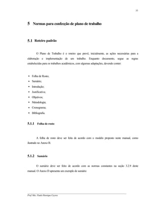 35




5 Normas para confecção de plano de trabalho


5.1 Roteiro padrão


       O Plano de Trabalho é o roteiro que prevê, inicialmente, as ações necessárias para a
elaboração e implementação de um trabalho. Enquanto documento, segue as regras
estabelecidas para os trabalhos acadêmicos, com algumas adaptações, devendo conter:



• Folha de Rosto;
• Sumário;
• Introdução;
• Justificativa;
• Objetivos;
• Metodologia;
• Cronograma;
• Bibliografia.


5.1.1 Folha de rosto



       A folha de rosto deve ser feita de acordo com o modelo proposto neste manual, como
ilustrado no Anexo B.



5.1.2 Sumário

       O sumário deve ser feito de acordo com as normas constantes na seção 3.2.9 deste
manual. O Anexo D apresenta um exemplo de sumário




__________________________________________________________________________________________
Prof. Msc. Paulo Henrique Cayres
 