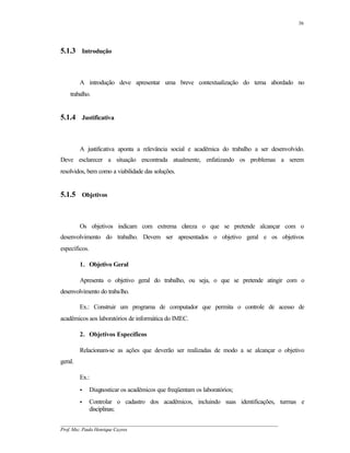 36




5.1.3 Introdução



         A introdução deve apresentar uma breve contextualização do tema abordado no
    trabalho.


5.1.4 Justificativa



         A justificativa aponta a relevância social e acadêmica do trabalho a ser desenvolvido.
Deve esclarecer a situação encontrada atualmente, enfatizando os problemas a serem
resolvidos, bem como a viabilidade das soluções.


5.1.5 Objetivos



         Os objetivos indicam com extrema cl reza o que se pretende alcançar com o
                                           a
desenvolvimento do trabalho. Devem ser apresentados o objetivo geral e os objetivos
específicos.

         1. Objetivo Geral

         Apresenta o objetivo geral do trabalho, ou seja, o que se pretende atingir com o
desenvolvimento do trabalho.

         Ex.: Construir um programa de computador que permita o controle de acesso de
acadêmicos aos laboratórios de informática do IMEC.

         2. Objetivos Específicos

         Relacionam-se as ações que deverão ser realizadas de modo a se alcançar o objetivo
geral.

         Ex.:
         •     Diagnosticar os acadêmicos que freqüentam os laboratórios;
         •     Controlar o cadastro dos acadêmicos, incluindo suas identificações, turmas e
               disciplinas;

__________________________________________________________________________________________
Prof. Msc. Paulo Henrique Cayres
 