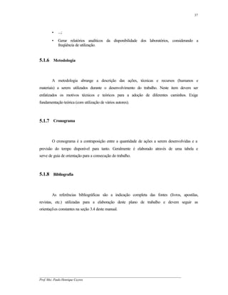 37




        •   ...;
        •   Gerar relatórios analíticos da disponibilidade dos laboratórios, considerando a
            freqüência de utilização.


5.1.6 Metodologia



        A metodologia abrange a descrição das ações, técnicas e recursos (humanos e
materiais) a serem utilizados durante o desenvolvimento do trabalho. Neste item devem ser
enfatizados os motivos técnicos e teóricos para a adoção de diferentes caminhos. Exige
fundamentação teórica (com utilização de vários autores).



5.1.7 Cronograma



        O cronograma é a contraposição entre a quantidade de ações a serem desenvolvidas e a
previsão do tempo disponível para tanto. Geralmente é elaborado através de uma tabela e
serve de guia de orientação para a consecução do trabalho.



5.1.8 Bibliografia



        As referências bibliográficas são a indicação completa das fontes (livros, apostilas,
revistas, etc.) utilizadas para a elaboração deste plano de trabalho e devem seguir as
orientações constantes na seção 3.4 deste manual.




__________________________________________________________________________________________
Prof. Msc. Paulo Henrique Cayres
 