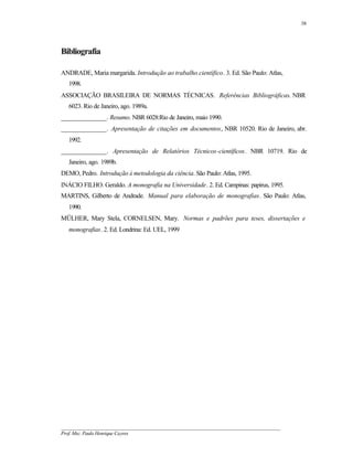 38




Bibliografia

ANDRADE, Maria margarida. Introdução ao trabalho científico. 3. Ed. São Paulo: Atlas,
   1998.
ASSOCIAÇÃO BRASILEIRA DE NORMAS TÉCNICAS. Referências Bibliográficas. NBR
   6023. Rio de Janeiro, ago. 1989a.
______________. Resumo. NBR 6028:Rio de Janeiro, maio 1990.
______________. Apresentação de citações em documentos, NBR 10520. Rio de Janeiro, abr.
   1992.
______________. Apresentação de Relatórios Técnicos-científicos. NBR 10719. Rio de
   Janeiro, ago. 1989b.
DEMO, Pedro. Introdução à metodologia da ciência. São Paulo: Atlas, 1995.
INÁCIO FILHO. Geraldo. A monografia na Universidade. 2. Ed. Campinas: papirus, 1995.
MARTINS, Gilberto de Andrade. Manual para elaboração de monografias. São Paulo: Atlas,
   1990.
MÜLHER, Mary Stela, CORNELSEN, Mary. Normas e padrões para teses, dissertações e
   monografias. 2. Ed. Londrina: Ed. UEL, 1999




__________________________________________________________________________________________
Prof. Msc. Paulo Henrique Cayres
 
