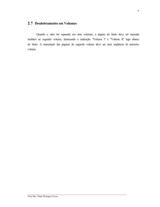 4




2.7 Desdobramento em Volumes

          Quando a obra for separada em dois volumes, a página do título deve ser anexada
também ao segundo volume, destacando a indicação "Volume I" e "Volume II" logo abaixo
do título. A numeração das páginas do segundo volume deve ser uma seqüência do primeiro
volume.




__________________________________________________________________________________________
Prof. Msc. Paulo Henrique Cayres
 