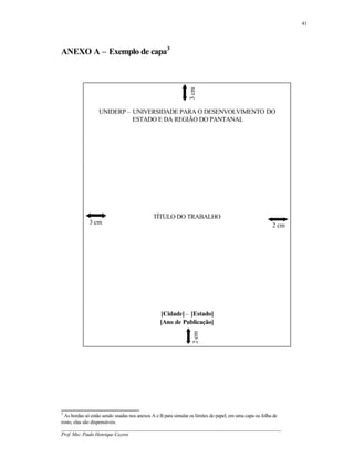 41




ANEXO A – Exemplo de capa3




                                                               3 cm
                  UNIDERP – UNIVERSIDADE PARA O DESENVOLVIMENTO DO
                            ESTADO E DA REGIÃO DO PANTANAL




                                             TÍTULO DO TRABALHO
             3 cm                                                                                      2 cm




                                                [Cidade] – [Estado]
                                                [Ano de Publicação]
                                                                 2 cm




3
  As bordas só estão sendo usadas nos anexos A e B para simular os limites do papel, em uma capa ou folha de
rosto, elas são dispensáveis.
__________________________________________________________________________________________
Prof. Msc. Paulo Henrique Cayres
 