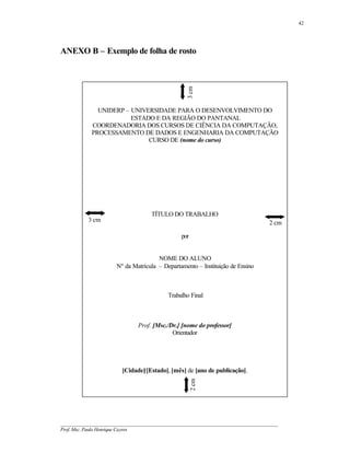 42




ANEXO B – Exemplo de folha de rosto




                                                    3 cm
              UNIDERP – UNIVERSIDADE PARA O DESENVOLVIMENTO DO
                        ESTADO E DA REGIÃO DO PANTANAL
            COORDENADORIA DOS CURSOS DE CIÊNCIA DA COMPUTAÇÃO,
            PROCESSAMENTO DE DADOS E ENGENHARIA DA COMPUTAÇÃO
                             CURSO DE (nome do curso)




                                     TÍTULO DO TRABALHO
           3 cm                                                                       2 cm

                                                  por


                                       NOME DO ALUNO
                       Nº da Matrícula – Departamento – Instituição de Ensino



                                            Trabalho Final



                                Prof. [Msc./Dr.] [nome do professor]
                                             Orientador




                         [Cidade]/[Estado], [mês] de [ano de publicação].
                                                        2 cm




__________________________________________________________________________________________
Prof. Msc. Paulo Henrique Cayres
 