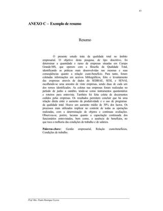 43




ANEXO C – Exemplo de resumo



                                             Resumo



                      O presente estudo trata da qualidade total no âmbito
            empresarial. O objetivo desta pesquisa, de tipo descritivo, foi
            determinar a quantidade e ramo de empresas situadas em Campo
            Grande-MS, que operam com a filosofia da Qualidade Total,
            identificando as práticas mais desenvolvidas nas mesmas e suas
            conseqüências quanto a relação custo-benefício. Para tanto, foram
            coletadas informações em acervos bibliográficos, feito o levantamento
            das empresas através de dados do SEBRAE, SESI, e SENAI,
            escolhendo-se uma amostra de vinte empresas, sendo duas de cada um
            dos remos identificados. As coletas nas empresas foram realizadas no
            período de junho a outubro, tendo-se como instrumentos questionários
            e roteiros para entrevista. Também foi feita coleta de documentos
            cedidos pelas empresas. Os resultados permitem concluir que há uma
            relação direta entre o aumento da produtividade e o uso de programas
            da qualidade total. Houve um aumento médio de 30% dos lucros. Os
            processos mais utilizados implicar no controle de todas as operações
            realizadas, com a determinação de objetos e continuas avaliações.
            Observou-se, porém, lacunas quanto a capacitação continuada dos
            funcionários entrevistados, bem como, a ausência de benefícios, no
            que toca a melhoria das condições de trabalho e de salários.

            Palavras-chave: Gestão          empresarial,    Relação    custo-benefícios,
            Condições de trabalho.




__________________________________________________________________________________________
Prof. Msc. Paulo Henrique Cayres
 
