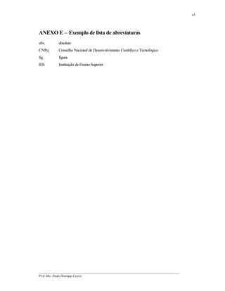 45




ANEXO E – Exemplo de lista de abreviaturas
abs.        absoluto
CNPq        Conselho Nacional de Desenvolvimento Científico e Tecnológico
fig.        figura
IES         Instituição de Ensino Superior




__________________________________________________________________________________________
Prof. Msc. Paulo Henrique Cayres
 