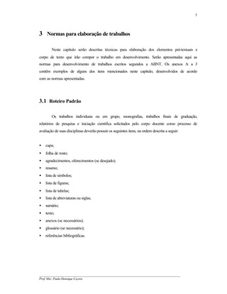 5




3 Normas para elaboração de trabalhos

        Neste capítulo serão descritas técnicas para elaboração dos elementos pré-textuais e
corpo de texto que irão compor o trabalho em desenvolvimento. Serão apresentadas aqui as
normas para desenvolvimento de trabalhos escritos segundos a ABNT. Os anexos A a J
contêm exemplos de alguns dos itens mencionados neste capítulo, desenvolvidos de acordo
com as normas apresentadas.




3.1 Roteiro Padrão

        Os trabalhos individuais ou em grupo, monografias, trabalhos finais de graduação,
relatórios de pesquisa e iniciação científica solicitados pelo corpo docente como processo de
avaliação de suas disciplinas deverão possuir os seguintes itens, na ordem descrita a seguir:


•   capa;
•   folha de rosto;
•   agradecimentos, oferecimentos (se desejado);
•   resumo;
•   lista de símbolos;
•   lista de figuras;
•   lista de tabelas;
•   lista de abreviaturas ou siglas;
•   sumário;
•   texto;
•   anexos (se necessários);
•   glossário (se necessário);
•   referências bibliográficas.




__________________________________________________________________________________________
Prof. Msc. Paulo Henrique Cayres
 