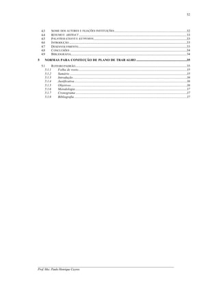 52




    4.3        NOME DOS AUTORES E FI IAÇÕES INSTITUIÇÕES ................................................................................................32
                                              L
    4.4        RESUMO E ABSTRACT ...............................................................................................................................................33
    4.5        PALAVRAS -CHAVE E KEYWORDS............................................................................................................................33
    4.6        INTRODUÇÃO ............................................................................................................................................................33
    4.7        DESENVOLVIMENTO................................................................................................................................................33
    4.8        C ONCLUSÕES ...........................................................................................................................................................34
    4.9        BIBLIOGRAFIA..........................................................................................................................................................34
5       NORMAS PARA CONFECÇÃO DE PLANO DE TRAB ALHO ...................................................................35
    5.1      R OTEIRO PADRÃO....................................................................................................................................................35
       5.1.1     Folha de rosto................................................................................................................................................35
       5.1.2     Sumário ...........................................................................................................................................................35
       5.1.3     Introdução.......................................................................................................................................................36
       5.1.4     Justificativa.....................................................................................................................................................36
       5.1.5     Objetivos .........................................................................................................................................................36
       5.1.6     Metodologia....................................................................................................................................................37
       5.1.7     Cronograma ...................................................................................................................................................37
       5.1.8     Bibliografia .....................................................................................................................................................37




__________________________________________________________________________________________
Prof. Msc. Paulo Henrique Cayres
 