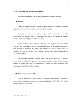 7




3.2.3 Agradecimentos, oferecimentos (opcionais)

        Localizados após a folha de rosto, na mesma ordem citada, em páginas separadas.


3.2.4 Resumo

        Consiste na apresentação clara e concisa dos pontos relevantes do trabalho, de maneira
a permitir ao leitor saber da conveniência ou não da sua leitura na íntegra.


        É redigido pelo autor, em português, em páginas distintas, antecedendo a introdução,
sendo escrito em parágrafo único e apresentando uma síntese do conteúdo do trabalho
(temática, objetivos, metodologia, resultados, conclusões).


        Quanto ao estilo, o resumo deve ser composto por uma seqüência de frases completas
e não por uma enumeração de tópicos; a primeira frase deverá ser significativa, explicando o
tema principal do documento. Na redação dar preferência ao uso da terceira pessoa do
singular e do verbo na voz ativa. Após o resumo e devem constar palavras-chaves relativas
aos assuntos do trabalho.


        Deve ser do tipo informativo, conforme indica a NBR 6028, seguido de 3 a 5 palavras-
chave, conter no máximo 500 palavras e não receber ilustrações (Anexo C). Em caso de
trabalhos de grande vulto, deve ser acompanhado de tradução em língua estrangeira, sendo
opcional para o Trabalho de Conclusão de Curso




3.2.5 Lista de abreviaturas ou siglas

        Todas as abreviaturas ou siglas devem ser ordenadas alfabeticamente e seguidas de
seus respectivos significados, de acordo com as recomendações da ABNT, NBR 10719 ou NB
887/89 e a NBR 12256. Ver Anexo E.




__________________________________________________________________________________________
Prof. Msc. Paulo Henrique Cayres
 