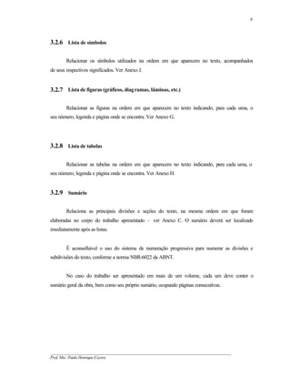 8




3.2.6 Lista de símbolos

        Relacionar os símbolos utilizados na ordem em que aparecem no texto, acompanhados
de seus respectivos significados. Ver Anexo J.


3.2.7 Lista de figuras (gráficos, diag ramas, lâminas, etc.)

        Relacionar as figuras na ordem em que aparecem no texto indicando, para cada uma, o
seu número, legenda e página onde se encontra. Ver Anexo G.




3.2.8 Lista de tabelas

        Relacionar as tabelas na ordem em que aparecem no texto indicando, para cada uma, o
seu número, legenda e página onde se encontra. Ver Anexo H.


3.2.9 Sumário

        Relaciona as principais divisões e seções do texto, na mesma ordem em que foram
elaboradas no corpo do trabalho apresentado – ver Anexo C. O sumário deverá ser localizado
imediatamente após as listas.


        É aconselhável o uso do sistema de numeração progressiva para numerar as divisões e
subdivisões do texto, conforme a norma NBR-6022 da ABNT.


        No caso do trabalho ser apresentado em mais de um volume, cada um deve conter o
sumário geral da obra, bem como seu próprio sumário, ocupando páginas consecutivas.




__________________________________________________________________________________________
Prof. Msc. Paulo Henrique Cayres
 