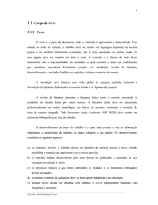 9




3.3 Corpo de texto

3.3.1 Texto

        O texto é a parte do documento onde o conteúdo é apresentado e desenvolvido. Com
relação ao estilo da redação, o trabalho deve ser escrito em linguagem impessoal, na terceira
pessoa e ser também inteiramente consistente, isto é, uma convenção ou critério usado em
uma página deve ser mantido em todo o texto. A concisão e a clareza do texto ficam
inteiramente sob a responsabilidade do orientador, o qual orientará o aluno nas modificações
que considerar necessárias. Geralmente consiste em: introdução, revisão de literatura,
desenvolvimento e conclusão, divididos em capítulos, conforme a natureza do assunto.


        A introdução deve fornecer uma visão global da pesquisa realizada, incluindo a
formulação de hipóteses, delimitações do assunto tratado e os objetivos da pesquisa.


        A revisão de literatura apresenta a literatura básica sobre o assunto, resumindo os
resultados de estudos feitos por outros autores. A literatura citada deve ser apresentada
preferencialmente em ordem cronológica, em blocos de assuntos, mostrando a evolução do
tema de maneira integrada. Todo documento citado (conforme NBR 10520) deve constar nas
referências bibliográficas ao final do trabalho.


        O desenvolvimento ou corpo do trabalho é a parte mais extensa e visa as informações
importantes, a metodologia do trabalho, os dados coletados e sua análise. No desenvolvimento
considerar os seguintes aspectos:


a) os materiais, técnicas e métodos devem ser descritos de maneira precisa e breve visando
    possibilitar a repetição do experimento com a mesma precisão;
b) os métodos inéditos desenvolvidos pelo autor devem ser justificados e apontadas as suas
    vantagens em relação a outros;
c) os processos técnicos a que forem submetidos os produtos e os tratamentos empregados
    devem ser citados;
d) às técnicas e métodos já conhecidos deve-se fazer apenas referência e não descrição;
e) técnicas novas devem ser descritas com detalhes e novos equipamentos ilustrados com
    fotografias e desenhos;
__________________________________________________________________________________________
Prof. Msc. Paulo Henrique Cayres
 
