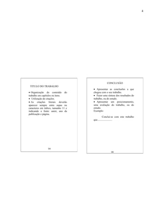 4




                                                  CONCLUSÃO
 TITULO DO TRABALHO
                                      • Apresentar as conclusões a que
• Organização do conteúdo do          chegou com o seu trabalho.
trabalho em capítulos ou itens.       • Fazer uma síntese dos resultados do
• Utilização de citações.             trabalho, ou do estudo.
• As citações literais deverão        • Apresentar um posicionamento,
aparecer sempre entre aspas ou        uma avaliação do trabalho, ou do
caracteres em itálico, tamanho 11 e   estudo.
indicando a fonte: autor, ano da      Exemplo:
publicação e página.
                                                Conclui-se com este trabalho
                                      que.......................




                 04
                                                      08
 