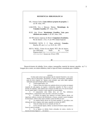 5




                             REFERENCIAS BIBLIOGRAFICAS


              GIL, Antonio Carlos. Como elaborar projetos de pesquisa. 2.
                    ed. SP: Atlas, 1991.

              LAKATOS, Eva e Marconi, Marina. Metodologia do
                  Trabalho Científico. SP : Atlas, 1992.

              RUIZ, João Álvaro. Metodologia Científica. Guia para
                   eficiência nos estudos. 4. ed. SP: Atlas, 1996.

              AS 500 maiores empresas do Brasil. Conjuntura Econômica.
                   Rio de Janeiro. v.38, n. 9, set.1984. Edição Especial.

              TOURINHO NETO, F. C. Dano ambiental. Consulex.
                  Brasília, DF, ano 1, n. 1, p. 18-23, fev. 1997.

              SILVA, M.M.L. Crimes da era digital. NET, Rio de Janeiro,
                   nov.1998.Seção           Ponto        de        Vista
                   Disponívelem<http://www.brasilnet.com.br/contexts/bra
                   silrevistas.htm> Acesso em: 28 nov.1998.


                                                      09



       Desenvolvimento do trabalho: livros, artigos, monografias, material da internet, apostilas etc.* A
listagem deve conter, em ordem alfabética, todos os tipos de fontes consultadas para o trabalho.



                                               ANEXOS
                   O aluno pode anexar aqui qualquer tipo de material ilustrativo, tais como
           tabelas, lista de abreviações, documentos ou parte de documentos, reportagens,
           parte do texto original, etc. Apenas como exemplo, aqui serão dadas algumas
           indicações para apresentação gráfica do trabalho:
                •       Utilizar papel branco, A4.
                •       Todas as letras dos títulos dos capítulos devem ser escritas na margem
        esquerda de cada página, em negrito e maiúsculas, tamanho 14. Para o caso de
        divisão em capítulos, cada capítulo deve começar em folha nova. No caso de seções,
        dar um espaço duplo e começar a seção seguinte na mesma página.
                •       O espaçamento entre linhas deve ser 1,5. Nas referências
        bibliográficas, o espaçamento entre uma obra e outra deve ser duplo.
                •       O número da página deve aparecer na borda superior direita, em
        algarismos arábicos, inclusive das Referências e Anexos, somente a partir da página
        da Introdução, embora todas sejam contadas a partir da folha de rosto.
                •       As citações literais devem ser em fonte tamanho 11, em itálico, com
        indicação de Autor e página, entre aspas, seguindo as normas da ABNT.
                •       Notas de rodapé devem ter tamanho de fonte 10.
                •       Se for colocado figuras, tabelas no desenvolvimento sempre colocar a
        fonte de onde foi retirada.
                •       Se as figuras ou tabelas forem colocadas em anexo, cita-las no
        decorrer do texto (figura nº .... em anexo).
 