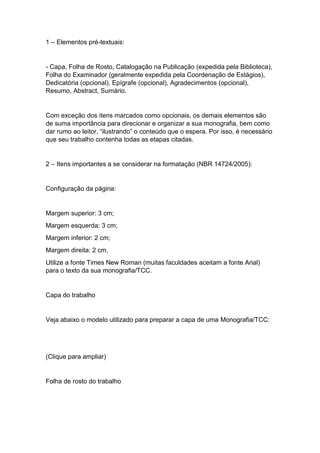 1 – Elementos pré-textuais:
- Capa, Folha de Rosto, Catalogação na Publicação (expedida pela Biblioteca),
Folha do Examinador (geralmente expedida pela Coordenação de Estágios),
Dedicatória (opcional), Epígrafe (opcional), Agradecimentos (opcional),
Resumo, Abstract, Sumário.
Com exceção dos itens marcados como opcionais, os demais elementos são
de suma importância para direcionar e organizar a sua monografia, bem como
dar rumo ao leitor, “ilustrando” o conteúdo que o espera. Por isso, é necessário
que seu trabalho contenha todas as etapas citadas.
2 – Itens importantes a se considerar na formatação (NBR 14724/2005):
Configuração da página:
Margem superior: 3 cm;
Margem esquerda: 3 cm;
Margem inferior: 2 cm;
Margem direita: 2 cm.
Utilize a fonte Times New Roman (muitas faculdades aceitam a fonte Arial)
para o texto da sua monografia/TCC.
Capa do trabalho
Veja abaixo o modelo utilizado para preparar a capa de uma Monografia/TCC:
(Clique para ampliar)
Folha de rosto do trabalho
 