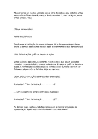 Abaixo temos um modelo utilizado para a folha de rosto do seu trabalho. Utilize
sempre fonte Times New Roman (ou Arial) tamanho 12, sem parágrafo, entre
linhas simples. Veja:
(Clique para ampliar)
Folha de Aprovação
Geralmente a instituição de ensino entrega a folha de aprovação pronta ao
aluno, já com as assinaturas devidas após o deferimento da sua apresentação.
Lista de ilustrações, gráficos, tabelas e siglas
Estes são itens opcionais, no entanto, recomenda-se que sejam utilizadas
quando o corpo do trabalho possuir mais do que 4 imagens, gráficos, tabelas e
siglas. A formatação das listas segue a formatação do sumário e devem ser
feitas em página própria de listas. Veja um exemplo:
LISTA DE ILUSTRAÇÃO (centralizado e em negrito)
Ilustração 1: Título da ilustração……………. pX.
… (um espaçamento simples entre cada ilustração)
Ilustração 2: Título da ilustração……………. pXX.
As demais listas (gráficos, tabelas etc) seguem a mesma formatação de
apresentação. Agora veja como citá-las no corpo do trabalho:
 