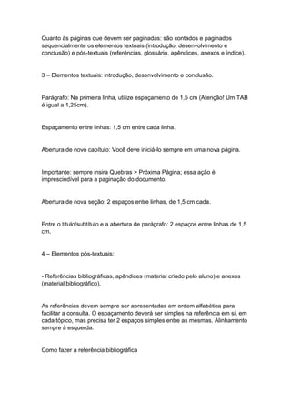 Quanto às páginas que devem ser paginadas: são contados e paginados
sequencialmente os elementos textuais (introdução, desenvolvimento e
conclusão) e pós-textuais (referências, glossário, apêndices, anexos e índice).
3 – Elementos textuais: introdução, desenvolvimento e conclusão.
Parágrafo: Na primeira linha, utilize espaçamento de 1,5 cm (Atenção! Um TAB
é igual a 1,25cm).
Espaçamento entre linhas: 1,5 cm entre cada linha.
Abertura de novo capítulo: Você deve iniciá-lo sempre em uma nova página.
Importante: sempre insira Quebras > Próxima Página; essa ação é
imprescindível para a paginação do documento.
Abertura de nova seção: 2 espaços entre linhas, de 1,5 cm cada.
Entre o título/subtítulo e a abertura de parágrafo: 2 espaços entre linhas de 1,5
cm.
4 – Elementos pós-textuais:
- Referências bibliográficas, apêndices (material criado pelo aluno) e anexos
(material bibliográfico).
As referências devem sempre ser apresentadas em ordem alfabética para
facilitar a consulta. O espaçamento deverá ser simples na referência em si, em
cada tópico, mas precisa ter 2 espaços simples entre as mesmas. Alinhamento
sempre à esquerda.
Como fazer a referência bibliográfica
 