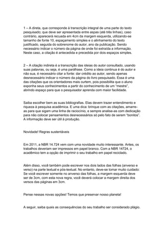 1 – A direta, que corresponde à transcrição integral de uma parte do texto
pesquisado; que deve ser apresentada entre aspas (até três linhas), caso
contrário, aparecerá recuada em 4cm da margem esquerda, utilizando-se
tamanho de fonte 10, espaçamento simples e o alinhamento do texto
justificado, seguida do sobrenome do autor, ano da publicação. Sendo
necessário indicar o número da página de onde foi extraída a informação.
Neste caso, a citação é antecedida e precedida por dois espaços simples.
2 – A citação indireta é a transcrição das ideias do autor consultado, usando
suas palavras, ou seja, é uma paráfrase. Como a ideia continua é do autor e
não sua, é necessário citar a fonte: dar crédito ao autor, sendo apenas
desnecessário indicar o número da página do livro pesquisado. Essa é uma
das citações que os orientadores mais curtem, pois possibilita que o aluno
exponha seus conhecimentos a partir do conhecimento de um “mestre”,
abrindo espaço para que o pesquisador aprenda com maior facilidade.
Saiba escolher bem as suas bibliografias. Elas devem trazer entendimento e
riqueza à pesquisa acadêmica. E uma dica: brinque com as citações, amarre-
as para que sigam uma linha de raciocínio, e sempre analise-as com dedicação
para não colocar pensamentos desnecessários só pelo fato de serem “bonitos”.
A informação deve ser útil à produção.
Novidade! Regras sustentáveis
Em 2011, a NBR 14.724 vem com uma novidade muito interessante. Antes, os
trabalhos deveriam ser impressos em papel branco. Com a NBR 14724, o
acadêmico tem a opção de imprimir o seu trabalho em papel reciclado.
Além disso, você também pode escrever nos dois lados das folhas (anverso e
verso) na parte textual e pós-textual. No entanto, deve-se tomar muito cuidado:
Se você escrever somente no anverso das folhas, a margem esquerda deve
ser de 3cm, com esta nova regra, você deverá colocar a margem direita dos
versos das páginas em 3cm.
Pense nessas novas opções! Temos que preservar nosso planeta!
A seguir, saiba quais as consequências do seu trabalho ser considerado plágio.
 