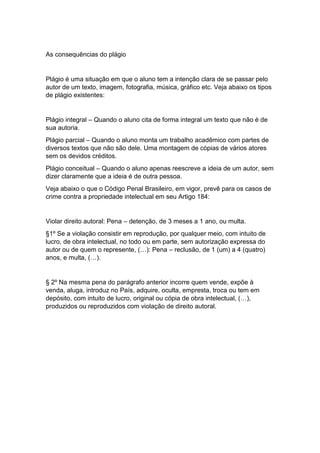 As consequências do plágio
Plágio é uma situação em que o aluno tem a intenção clara de se passar pelo
autor de um texto, imagem, fotografia, música, gráfico etc. Veja abaixo os tipos
de plágio existentes:
Plágio integral – Quando o aluno cita de forma integral um texto que não é de
sua autoria.
Plágio parcial – Quando o aluno monta um trabalho acadêmico com partes de
diversos textos que não são dele. Uma montagem de cópias de vários atores
sem os devidos créditos.
Plágio conceitual – Quando o aluno apenas reescreve a ideia de um autor, sem
dizer claramente que a ideia é de outra pessoa.
Veja abaixo o que o Código Penal Brasileiro, em vigor, prevê para os casos de
crime contra a propriedade intelectual em seu Artigo 184:
Violar direito autoral: Pena – detenção, de 3 meses a 1 ano, ou multa.
§1º Se a violação consistir em reprodução, por qualquer meio, com intuito de
lucro, de obra intelectual, no todo ou em parte, sem autorização expressa do
autor ou de quem o represente, (…): Pena – reclusão, de 1 (um) a 4 (quatro)
anos, e multa, (…).
§ 2º Na mesma pena do parágrafo anterior incorre quem vende, expõe à
venda, aluga, introduz no País, adquire, oculta, empresta, troca ou tem em
depósito, com intuito de lucro, original ou cópia de obra intelectual, (…),
produzidos ou reproduzidos com violação de direito autoral.
 