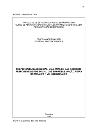 10 
FIGURA 1 – Exemplo de Capa 
FACULDADE DE ESTUDOS SOCIAIS DO ESPÍRITO SANTO 
CURSO DE ADMINISTRAÇÃO COM LINHA DE FORMAÇÃO ESPECÍFICA EM 
ADMINISTRAÇÃO DE EMPRESAS 
EDSON VANDER BIAZATTI 
EWERTON BAUTZ HOLLUNDER 
RESPONSABILIDADE SOCIAL: UMA ANÁLISE DAS AÇÕES DE 
RESPONSABILIDADE SOCIAL DAS EMPRESAS VIAÇÃO ÁGUIA 
BRANCA S/A E VIX LOGÍSTICA S/A 
Cariacica 
2008 
FIGURA 2: Exemplo de Folha de Rosto 
 