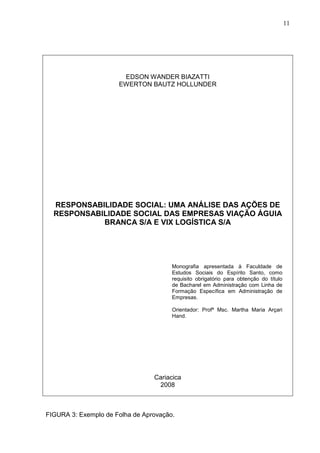 11 
EDSON WANDER BIAZATTI 
EWERTON BAUTZ HOLLUNDER 
RESPONSABILIDADE SOCIAL: UMA ANÁLISE DAS AÇÕES DE 
RESPONSABILIDADE SOCIAL DAS EMPRESAS VIAÇÃO ÁGUIA 
BRANCA S/A E VIX LOGÍSTICA S/A 
Monografia apresentada à Faculdade de 
Estudos Sociais do Espírito Santo, como 
requisito obrigatório para obtenção do título 
de Bacharel em Administração com Linha de 
Formação Específica em Administração de 
Empresas. 
Orientador: Profª Msc. Martha Maria Arçari 
Hand. 
Cariacica 
2008 
FIGURA 3: Exemplo de Folha de Aprovação. 
 