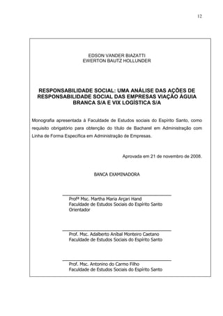 12 
EDSON VANDER BIAZATTI 
EWERTON BAUTZ HOLLUNDER 
RESPONSABILIDADE SOCIAL: UMA ANÁLISE DAS AÇÕES DE 
RESPONSABILIDADE SOCIAL DAS EMPRESAS VIAÇÃO ÁGUIA 
BRANCA S/A E VIX LOGÍSTICA S/A 
Monografia apresentada à Faculdade de Estudos sociais do Espírito Santo, como 
requisito obrigatório para obtenção do título de Bacharel em Administração com 
Linha de Forma Específica em Administração de Empresas. 
Aprovada em 21 de novembro de 2008. 
BANCA EXAMINADORA 
______________________________________ 
Profª Msc. Martha Maria Arçari Hand 
Faculdade de Estudos Sociais do Espírito Santo 
Orientador 
______________________________________ 
Prof. Msc. Adalberto Aníbal Monteiro Caetano 
Faculdade de Estudos Sociais do Espírito Santo 
______________________________________ 
Prof. Msc. Antonino do Carmo Filho 
Faculdade de Estudos Sociais do Espírito Santo 
 