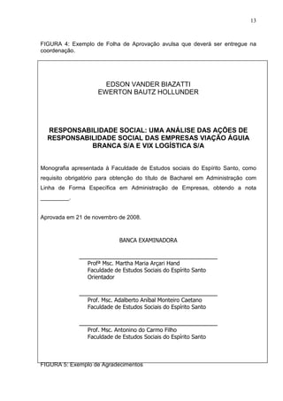 13 
FIGURA 4: Exemplo de Folha de Aprovação avulsa que deverá ser entregue na 
coordenação. 
EDSON VANDER BIAZATTI 
EWERTON BAUTZ HOLLUNDER 
RESPONSABILIDADE SOCIAL: UMA ANÁLISE DAS AÇÕES DE 
RESPONSABILIDADE SOCIAL DAS EMPRESAS VIAÇÃO ÁGUIA 
BRANCA S/A E VIX LOGÍSTICA S/A 
Monografia apresentada à Faculdade de Estudos sociais do Espírito Santo, como 
requisito obrigatório para obtenção do título de Bacharel em Administração com 
Linha de Forma Específica em Administração de Empresas, obtendo a nota 
_________. 
Aprovada em 21 de novembro de 2008. 
BANCA EXAMINADORA 
______________________________________ 
Profª Msc. Martha Maria Arçari Hand 
Faculdade de Estudos Sociais do Espírito Santo 
Orientador 
______________________________________ 
Prof. Msc. Adalberto Aníbal Monteiro Caetano 
Faculdade de Estudos Sociais do Espírito Santo 
______________________________________ 
Prof. Msc. Antonino do Carmo Filho 
Faculdade de Estudos Sociais do Espírito Santo 
FIGURA 5: Exemplo de Agradecimentos 
 