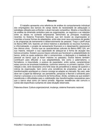 15 
Resumo 
O trabalho apresenta uma referência de análise do comportamento individual 
dos empregados dos bancos de varejo diante da necessidade de adequação à 
estratégia utilizada para enfrentar o atual mercado competitivo. Mostra a importância 
da análise da dimensão simbólica para as organizações, os negócios e as relações 
entre os atores no contexto empresarial. Demonstra as principais mudanças 
recentes no Sistema Financeiro Nacional, que tem levado as organizações aí 
inseridas a buscar formas de adaptações, entre elas rever seus processos de gestão 
e de programas de treinamento e desenvolvimento de pessoas. Traça o perfil atual 
do Banco BRC S/A, fazendo um breve histórico e abordando os recursos humanos, 
a informatização, o projeto de saneamento financeiro e o desempenho operacional 
dos últimos anos. Conclui que as características culturais do Banco BRC S/A, em 
sua maioria, reduzem a sua capacidade de adequar-se à forma de atuação dos 
bancos privados. Existem poucos traços culturais que favorecem a adaptabilidade do 
banco, entre os quais podemos citar o compromisso, a dedicação e a lealdade do 
pessoal ao banco (que já foram maiores no passado). Outros fatores também 
contribuem para dificultar a sua adaptabilidade, tais como o paternalismo, o 
formalismo, a impunidade, a postura de expectador, entre outras, características 
estas comuns às empresas brasileiras, conforme veremos no primeiro capítulo. Com 
relação a isto, será necessária uma forte dose de persistência e desejo de quebrar a 
inércia da organização, bem como uma constância de propósitos, para que as 
transformações aconteçam e o banco consiga se adaptar ao mercado. No caso, este 
deve ser o papel da liderança: ser persistente, perspicaz e flexível o suficiente para 
chamar o processo a si e conduzi-lo de forma eficaz. Ainda, contatou-se que existem 
resistências e dificuldades para a viabilização das transformações necessárias para 
que o banco atue como um banco privado. Algumas resistências são comuns e 
outras são específicas e próprias de cada situação observada. 
Palavras-chave: Cultura organizacional, mudança, sistema financeiro nacional. 
FIGURA 7: Exemplo de Lista de Gráficos 
 